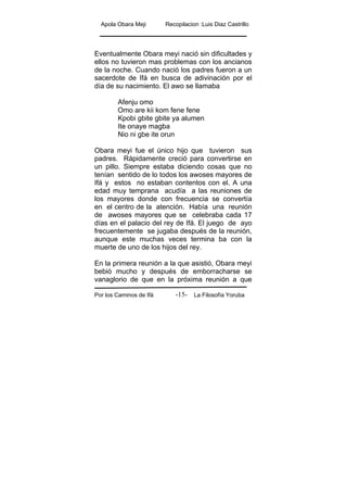 Apola Obara Meji Recopilacion :Luis Diaz Castrillo
Por los Caminos de Ifá La Filosofía Yoruba-15-
Eventualmente Obara meyi nació sin dificultades y
ellos no tuvieron mas problemas con los ancianos
de la noche. Cuando nació los padres fueron a un
sacerdote de Ifá en busca de adivinación por el
día de su nacimiento. El awo se llamaba
Afenju omo
Omo are kii kom fene fene
Kpobi gbite gbite ya alumen
Ite onaye magba
Nio ni gbe ite orun
Obara meyi fue el único hijo que tuvieron sus
padres. Rápidamente creció para convertirse en
un pillo. Siempre estaba diciendo cosas que no
tenían sentido de lo todos los awoses mayores de
Ifá y estos no estaban contentos con el. A una
edad muy temprana acudía a las reuniones de
los mayores donde con frecuencia se convertía
en el centro de la atención. Había una reunión
de awoses mayores que se celebraba cada 17
días en el palacio del rey de Ifá. El juego de ayo
frecuentemente se jugaba después de la reunión,
aunque este muchas veces termina ba con la
muerte de uno de los hijos del rey.
En la primera reunión a la que asistió, Obara meyi
bebió mucho y después de emborracharse se
vanaglorio de que en la próxima reunión a que
 