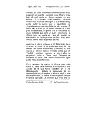Apola Obara Meji Recopilacion :Luis Diaz Castrillo
Por los Caminos de Ifá La Filosofía Yoruba-19-
sentaría al lado. Finalmente informo que se iba a
preparar un asiento especial para Obara meyi
bajo el cual había un hoyo cubierto con una
estera. El indiscreto obuko continuo diciendo
incluso que la única forma por la cual Obara meyi
podía evitar la suerte que le aguardaba era
viniendo con un perro un bulto de eko y akara. Si
tiraba eko y akara en la estera debajo de la silla
para la reservada, su perro iría a buscarlos. La
mujer enfatizo que seria un buen libramiento si
Obara meyi se moría ya que el pueblo se
convertiría en un lugar mas pacifico. Con esto,
obuko partió hacia el palacio del rey.
Agbo fue el ultimo en llegar al rió. El también llevo
a acabo el ritual de la revelación después de
comer del ñame machacado y confirmo lo que
okpolo y obuko habían revelado antes que el.
También confeso porque y como ellos se
proponían matar a Obara meyi. Después de
comerse su parte del ñame machacado, agbo
partió hacia la conferencia.
Poco después, la madre de Obara meyi salio
hacia su casa para informar a su esposo e hijo
acerca de lo que había sucedido en el rió.
Rápidamente detallo la secuencia de los
acontecimientos diciéndole a Obara meyi lo que
tenia que hacer. El debía ir con su perro llamado
boghoye aje ejobi. Le aconsejo que tirara eko y a
 