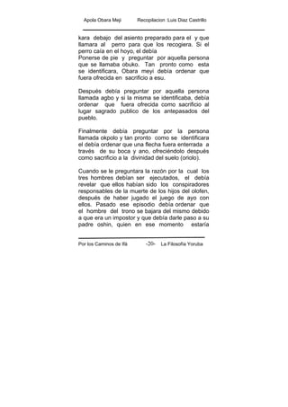 Apola Obara Meji Recopilacion :Luis Diaz Castrillo
Por los Caminos de Ifá La Filosofía Yoruba-20-
kara debajo del asiento preparado para el y que
llamara al perro para que los recogiera. Si el
perro caía en el hoyo, el debía
Ponerse de pie y preguntar por aquella persona
que se llamaba obuko. Tan pronto como esta
se identificara, Obara meyi debía ordenar que
fuera ofrecida en sacrificio a esu.
Después debía preguntar por aquella persona
llamada agbo y si la misma se identificaba, debía
ordenar que fuera ofrecida como sacrificio al
lugar sagrado publico de los antepasados del
pueblo.
Finalmente debía preguntar por la persona
llamada okpolo y tan pronto como se identificara
el debía ordenar que una flecha fuera enterrada a
través de su boca y ano, ofreciéndolo después
como sacrificio a la divinidad del suelo (oriolo).
Cuando se le preguntara la razón por la cual los
tres hombres debían ser ejecutados, el debía
revelar que ellos habían sido los conspiradores
responsables de la muerte de los hijos del olofen,
después de haber jugado el juego de ayo con
ellos. Pasado ese episodio debía ordenar que
el hombre del trono se bajara del mismo debido
a que era un impostor y que debía darle paso a su
padre oshin, quien en ese momento estaría
 