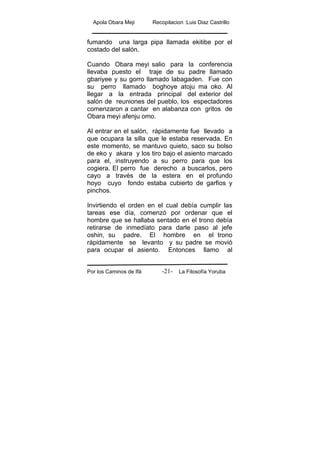 Apola Obara Meji Recopilacion :Luis Diaz Castrillo
Por los Caminos de Ifá La Filosofía Yoruba-21-
fumando una larga pipa llamada ekitibe por el
costado del salón.
Cuando Obara meyi salio para la conferencia
llevaba puesto el traje de su padre llamado
gbariyee y su gorro llamado labagaden. Fue con
su perro llamado boghoye atoju ma oko. Al
llegar a la entrada principal del exterior del
salón de reuniones del pueblo, los espectadores
comenzaron a cantar en alabanza con gritos de
Obara meyi afenju omo.
Al entrar en el salón, rápidamente fue llevado a
que ocupara la silla que le estaba reservada. En
este momento, se mantuvo quieto, saco su bolso
de eko y akara y los tiro bajo el asiento marcado
para el, instruyendo a su perro para que los
cogiera. El perro fue derecho a buscarlos, pero
cayo a través de la estera en el profundo
hoyo cuyo fondo estaba cubierto de garfios y
pinchos.
Invirtiendo el orden en el cual debía cumplir las
tareas ese día, comenzó por ordenar que el
hombre que se hallaba sentado en el trono debía
retirarse de inmedíato para darle paso al jefe
oshin, su padre. El hombre en el trono
rápidamente se levanto y su padre se movió
para ocupar el asiento. Entonces llamo al
 