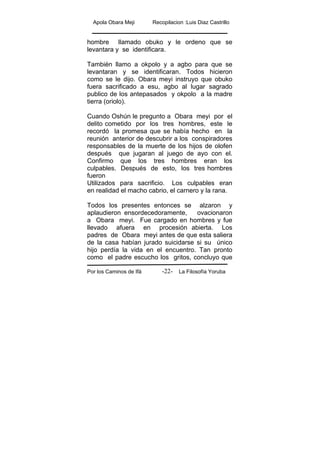 Apola Obara Meji Recopilacion :Luis Diaz Castrillo
Por los Caminos de Ifá La Filosofía Yoruba-22-
hombre llamado obuko y le ordeno que se
levantara y se identificara.
También llamo a okpolo y a agbo para que se
levantaran y se identificaran. Todos hicieron
como se le dijo. Obara meyi instruyo que obuko
fuera sacrificado a esu, agbo al lugar sagrado
publico de los antepasados y okpolo a la madre
tierra (oriolo).
Cuando Oshún le pregunto a Obara meyi por el
delito cometido por los tres hombres, este le
recordó la promesa que se había hecho en la
reunión anterior de descubrir a los conspiradores
responsables de la muerte de los hijos de olofen
después que jugaran al juego de ayo con el.
Confirmo que los tres hombres eran los
culpables. Después de esto, los tres hombres
fueron
Utilizados para sacrificio. Los culpables eran
en realidad el macho cabrio, el carnero y la rana.
Todos los presentes entonces se alzaron y
aplaudieron ensordecedoramente, ovacionaron
a Obara meyi. Fue cargado en hombres y fue
llevado afuera en procesión abierta. Los
padres de Obara meyi antes de que esta saliera
de la casa habían jurado suicidarse si su único
hijo perdía la vida en el encuentro. Tan pronto
como el padre escucho los gritos, concluyo que
 