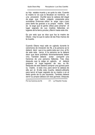 Apola Obara Meji Recopilacion :Luis Diaz Castrillo
Por los Caminos de Ifá La Filosofía Yoruba-23-
su hijo estaba muerto y se quito la vida. Cuando
la madre lo vio que lo llevaban en hombros en
una procesión triunfal saco la cabeza del dogal
de soga que había colgado preparada para
suicidarse. Entonces utilizo la soga (oja u oza)
para darle las gracias a su propia madre. Esta
es la soga que la gente utiliza para amarrar el
lugar sagrado de sus madres fallecidas en
lugares de la tierra yoruba y Benín hasta este día.
Es por esto que se dice que fue la madre de
Obara meyi la que lo salvo de las frías manos de
la muerte.
Cuando Obara meyi sale en ugbodu durante la
ceremonia de iniciación de Ifá, a la persona se le
deberá decir que si su padre esta aun vivo, el fin
de este esta cerca. A la persona se le deberá
decir que tiene prohibido terminantemente beber
vino. También deberá evitar compartir una
herencia de una persona fallecida. Tres días
después que le salga en ugbodu, el deberá
preparar el lugar sagrado de esu su Ifá.
Después de esto deberá comprar una guinea para
su madre, si esta viva, para servir la cabeza de
ella por el. Si ella esta muerta, deberá utilizarla
para servir el lugar sagrado de su madre o en el
dedo gordo de su pie izquierdo. También deberá
servir su propia cabeza con dos guineas. Después
 