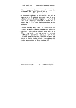 Apola Obara Meji Recopilacion :Luis Diaz Castrillo
Por los Caminos de Ifá La Filosofía Yoruba-24-
deberá preparar lugares sagrados para las
divinidades de Oggún y eziza para el.
Si Obara meyi sale en la adivinación de ikin, a
la persona se le deberá aconsejar que sirva su
cabeza rápidamente con una paloma o un ave. Si
sale para una mujer embarazada a ella se le
puede decir con toda certidumbre que tendrá
jimaguas.
Cuando Obara meyi sale en adivinación de
Okpele, a la persona se le deberá decir que sirva
a Oggún y eziza con un gallo a cada uno. Se le
deberá aconsejar que no entre en ninguna
contribución económica (esusu) con nadie.
También deberá cuidarse permanentemente de
unirse a ningún club o grupo, no sea que una
muerta a destiempo se desprenda de ahí.
 