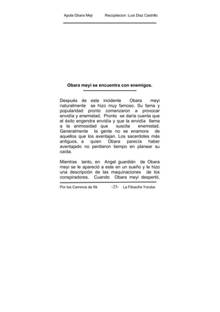 Apola Obara Meji Recopilacion :Luis Diaz Castrillo
Por los Caminos de Ifá La Filosofía Yoruba-25-
Obara meyi se encuentra con enemigos.
------------------------------------
Después de este incidente Obara meyi
naturalmente se hizo muy famoso. Su fama y
popularidad pronto comenzaron a provocar
envidía y enemistad. Pronto se daría cuenta que
el éxito engendra envidía y que la envidía llama
a la animosidad que suscita enemistad.
Generalmente la gente no se enamora de
aquellos que los aventajan. Los sacerdotes más
antiguos, a quien Obara parecía haber
aventajado no perdieron tiempo en planear su
caída.
Mientras tanto, en Angel guardián de Obara
meyi se le apareció a este en un sueño y le hizo
una descripción de las maquinaciones de los
conspiradores. Cuando Obara meyi despertó,
 
