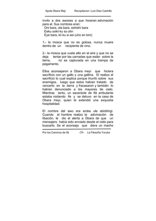 Apola Obara Meji Recopilacion :Luis Diaz Castrillo
Por los Caminos de Ifá La Filosofía Yoruba-26-
invito a dos awoses a que hicieran adivinación
para el. Sus nombres eran:
Oni bara, ola bara, eshishi bara
Eeku ookii ku so otin
Eye bara, kii ku si asi (uho en bini)
1.- la mosca que no es golosa, nunca muere
dentro de un recipiente de vino.
2.- la mosca que vuela alto en el aire y que no se
deja tentar por las carnadas que están sobre la
tierra, no es capturada en una trampa de
pegamento.
Ellos aconsejaron a Obara meyi que hiciera
sacrificio con un gallo y una gallina. El realizo el
sacrificio lo cual explica porque triunfo sobre sus
enemigos, luego que estos habían tratado de
vencerlo en la tierra y fracasaron y también lo
habían denunciado a los mayores de cielo.
Mientras tanto, un sacerdote de Ifá ambulante
estaba visitando ife y se detuvo en la casa de
Obara meyi, quien le extendió una exquisita
hospitalidad.
El nombre del awo era eroke ule abiditirigi.
Cuando el hombre realizo la adivinación de
libación, le dio el alerta a Obara de que un
mensajero había sido enviado desde el cielo para
buscarlo. Se el aconsejo que diera un macho
 