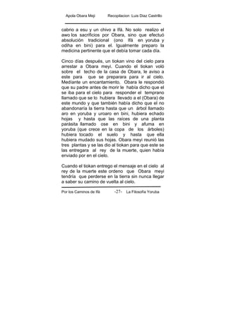 Apola Obara Meji Recopilacion :Luis Diaz Castrillo
Por los Caminos de Ifá La Filosofía Yoruba-27-
cabrio a esu y un chivo a Ifá. No solo realizo el
awo los sacrificios por Obara, sino que efectuó
absolución tradicional (ono Ifá en yoruba y
odiha en bini) para el. Igualmente preparo la
medicina pertinente que el debía tomar cada día.
Cinco días después, un tiokan vino del cielo para
arrestar a Obara meyi. Cuando el tiokan voló
sobre el techo de la casa de Obara, le aviso a
este para que se preparara para ir al cielo.
Medíante un encantamiento, Obara le respondió
que su padre antes de morir le había dicho que el
se iba para el cielo para responder el temprano
llamado que se lo hubiera llevado a el (Obara) de
este mundo y que también había dicho que el no
abandonaría la tierra hasta que un árbol llamado
aro en yoruba y uroaro en bini, hubiera echado
hojas y hasta que las raíces de una planta
parásita llamado ose en bini y afuma en
yoruba (que crece en la copa de los árboles)
hubiera tocado el suelo y hasta que ella
hubiera mudado sus hojas. Obara meyi reunió las
tres plantas y se las dio al tiokan para que este se
las entregara al rey de la muerte, quien había
enviado por en el cielo.
Cuando el tiokan entrego el mensaje en el cielo al
rey de la muerte este ordeno que Obara meyi
tendría que perderse en la tierra sin nunca llegar
a saber su camino de vuelta al cielo.
 