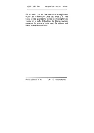 Apola Obara Meji Recopilacion :Luis Diaz Castrillo
Por los Caminos de Ifá La Filosofía Yoruba-28-
Es por esto que se dice que Obara meyi había
vivido en la tierra por unos 260 años y al final
había tenido que rogarle a dios que lo aceptara de
vuelta en el cielo. Si los hijos de Obara meyi son
capaces de preparar este ono Ifá, deben vivir
hasta una edad avanzada.
 