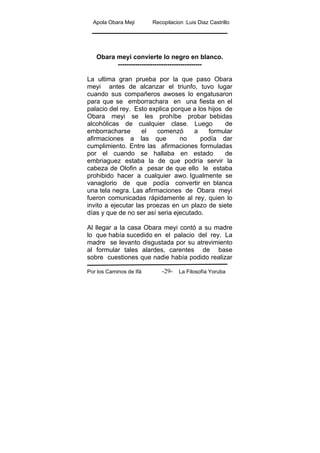 Apola Obara Meji Recopilacion :Luis Diaz Castrillo
Por los Caminos de Ifá La Filosofía Yoruba-29-
Obara meyi convierte lo negro en blanco.
---------------------------------------
La ultima gran prueba por la que paso Obara
meyi antes de alcanzar el triunfo, tuvo lugar
cuando sus compañeros awoses lo engatusaron
para que se emborrachara en una fiesta en el
palacio del rey. Esto explica porque a los hijos de
Obara meyi se les prohíbe probar bebidas
alcohólicas de cualquier clase. Luego de
emborracharse el comenzó a formular
afirmaciones a las que no podía dar
cumplimiento. Entre las afirmaciones formuladas
por el cuando se hallaba en estado de
embriaguez estaba la de que podría servir la
cabeza de Olofin a pesar de que ello le estaba
prohibido hacer a cualquier awo. Igualmente se
vanaglorio de que podía convertir en blanca
una tela negra. Las afirmaciones de Obara meyi
fueron comunicadas rápidamente al rey, quien lo
invito a ejecutar las proezas en un plazo de siete
días y que de no ser así seria ejecutado.
Al llegar a la casa Obara meyi contó a su madre
lo que había sucedido en el palacio del rey. La
madre se levanto disgustada por su atrevimiento
al formular tales alardes, carentes de base
sobre cuestiones que nadie había podido realizar
 