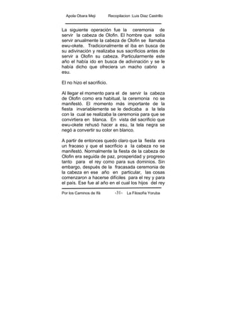 Apola Obara Meji Recopilacion :Luis Diaz Castrillo
Por los Caminos de Ifá La Filosofía Yoruba-31-
La siguiente operación fue la ceremonia de
servir la cabeza de Olofin. El hombre que solía
servir anualmente la cabeza de Olofin se llamaba
ewu-okete. Tradicionalmente el iba en busca de
su adivinación y realizaba sus sacrificios antes de
servir a Olofin su cabeza. Particularmente este
año el había ido en busca de adivinación y se le
había dicho que ofreciera un macho cabrio a
esu.
El no hizo el sacrificio.
Al llegar el momento para el de servir la cabeza
de Olofin como era habitual, la ceremonia no se
manifestó. El momento más importante de la
fiesta invariablemente se le dedicaba a la tela
con la cual se realizaba la ceremonia para que se
convirtiera en blanca. En vista del sacrificio que
ewu-okete rehusó hacer a esu, la tela negra se
negó a convertir su color en blanco.
A partir de entonces quedo claro que la fiesta era
un fracaso y que el sacrificio a la cabeza no se
manifestó. Normalmente la fiesta de la cabeza de
Olofin era seguida de paz, prosperidad y progreso
tanto para el rey como para sus dominios. Sin
embargo, después de la fracasada ceremonia de
la cabeza en ese año en particular, las cosas
comenzaron a hacerse difíciles para el rey y para
el país. Ese fue al año en el cual los hijos del rey
 