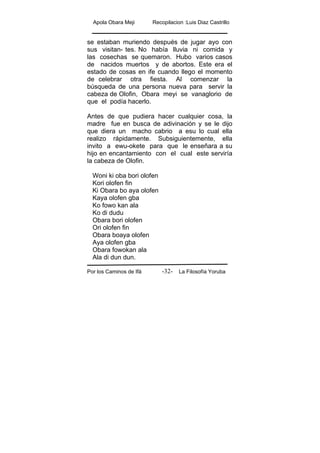 Apola Obara Meji Recopilacion :Luis Diaz Castrillo
Por los Caminos de Ifá La Filosofía Yoruba-32-
se estaban muriendo después de jugar ayo con
sus visitan- tes. No había lluvia ni comida y
las cosechas se quemaron. Hubo varios casos
de nacidos muertos y de abortos. Este era el
estado de cosas en ife cuando llego el momento
de celebrar otra fiesta. Al comenzar la
búsqueda de una persona nueva para servir la
cabeza de Olofin, Obara meyi se vanaglorio de
que el podía hacerlo.
Antes de que pudiera hacer cualquier cosa, la
madre fue en busca de adivinación y se le dijo
que diera un macho cabrio a esu lo cual ella
realizo rápidamente. Subsiguientemente, ella
invito a ewu-okete para que le enseñara a su
hijo en encantamiento con el cual este serviría
la cabeza de Olofin.
Woni ki oba bori olofen
Kori olofen fin
Ki Obara bo aya olofen
Kaya olofen gba
Ko fowo kan ala
Ko di dudu
Obara bori olofen
Ori olofen fin
Obara boaya olofen
Aya olofen gba
Obara fowokan ala
Ala di dun dun.
 