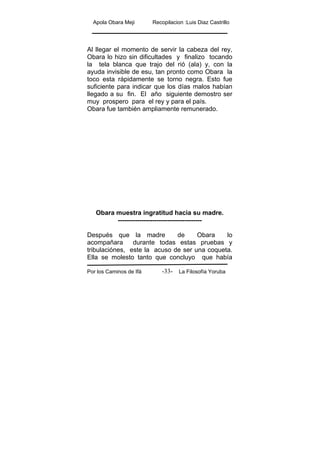Apola Obara Meji Recopilacion :Luis Diaz Castrillo
Por los Caminos de Ifá La Filosofía Yoruba-33-
Al llegar el momento de servir la cabeza del rey,
Obara lo hizo sin dificultades y finalizo tocando
la tela blanca que trajo del rió (ala) y, con la
ayuda invisible de esu, tan pronto como Obara la
toco esta rápidamente se torno negra. Esto fue
suficiente para indicar que los días malos habían
llegado a su fin. El año siguiente demostro ser
muy prospero para el rey y para el país.
Obara fue también ampliamente remunerado.
Obara muestra ingratitud hacia su madre.
---------------------------------------
Después que la madre de Obara lo
acompañara durante todas estas pruebas y
tribulaciónes, este la acuso de ser una coqueta.
Ella se molesto tanto que concluyo que había
 