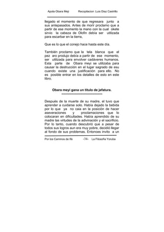 Apola Obara Meji Recopilacion :Luis Diaz Castrillo
Por los Caminos de Ifá La Filosofía Yoruba-34-
llegado el momento de que regresara junto a
sus antepasados. Antes de morir proclamo que a
partir de ese momento la mano con la cual okete
sirvio la cabeza de Olofin debía ser utilizada
para escarbar en la tierra,
Que es lo que el conejo hace hasta este día.
También proclamo que la tela blanca que el
pez aro produjo debía a partir de ese momento,
ser utilizada para envolver cadáveres humanos.
Esta parte de Obara meyi se utilizaba para
causar la destrucción en el lugar sagrado de esu
cuando existe una justificación para ello. No
es posible entrar en los detalles de esto en este
libro.
Obara meyi gana un titulo de jefatura.
-------------------------------------
Después de la muerte de su madre, el tuvo que
aprender a cuidarse solo. Había dejado la bebida
por lo que ya no caia en la posición de hacer
aseveraciones y proclamaciones que lo
colocaran en dificultades. Había aprendido de su
madre las virtudes de la adivinación y el sacrificio.
Por lo tanto, cuando descubrió que a pesar de
todos sus logros aun era muy pobre, decidió llegar
al fondo de sus problemas. Entonces invito a un
 