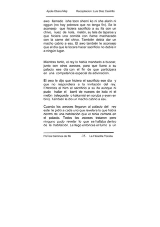 Apola Obara Meji Recopilacion :Luis Diaz Castrillo
Por los Caminos de Ifá La Filosofía Yoruba-35-
awo llamado ishe toon shemi ko ni she alarin ni
oggun (no hay pobreza que no tenga fin). Se le
aconsejo que hiciera sacrificio a su ifa con un
chivo, nuez de kola, melón, su tela de taparse y
que hiciera una comida con ñame machacado
con la carne del chivo. También debía dar un
macho cabrio a esu. El awo también le aconsejo
que el día que le tocara hacer sacrificio no debía ir
a ningún lugar.
Mientras tanto, el rey lo había mandado a buscar,
junto con otros awoses, para que fuera a su
palacio ese día con el fin de que participara
en una competencia especial de adivinación.
El awo le dijo que hiciera el sacrificio ese día y
que no respondiera a la invitación del rey.
Entonces el hizo el sacrificio a su ifa aunque ni
pudo hallar el barril de nueces de kola ni el
melón (eleguede o kakamisi en yoruba y eyen en
bini). También le dio un macho cabrio a esu.
Cuando los awoses llegaron al palacio del rey
este le pidió a cada uno que revelara lo que había
dentro de una habitación que el tenia cerrada en
el palacio. Todos los awoses trataron pero
ninguno pudo revelar lo que se hallaba dentro
de la habitación. Le llego entonces el turno a un
 