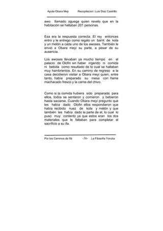 Apola Obara Meji Recopilacion :Luis Diaz Castrillo
Por los Caminos de Ifá La Filosofía Yoruba-36-
awo llamado oguega quien revelo que en la
habitación se hallaban 201 personas.
Esa era la respuesta correcta. El rey entonces
entro y le entrego como regalo un barril de kola
y un melón a cada uno de los awoses. También le
envió a Obara meyi su parte, a pesar de su
ausencia.
Los awoses llevaban ya mucho tiempo en el
palacio de Olofin sin haber ingerido ni comida
ni bebida como resultado de lo cual se hallaban
muy hambrientos. En su camino de regreso a la
casa decidieron visitar a Obara meyi quien, entre
tanto, había preparado su mesa con ñame
machacado fresco y la carne del chivo.
Como si la comida hubiera sido preparada para
ellos, todos se sentaron y comieron y bebieron
hasta saciarse. Cuando Obara meyi pregunto que
les había dado Olofin ellos respondieron que
había recibido nuez de kola y melón y que
también les había dado la parte de el, lo cual lo
puso muy contento ya que estos eran los dos
materiales que le faltaban para completar el
sacrificio a su ifa.
 