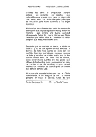 Apola Obara Meji Recopilacion :Luis Diaz Castrillo
Por los Caminos de Ifá La Filosofía Yoruba-37-
Cuando los otros le preguntaron porque
estaba tan contento por regalos que
ostensiblemente eran de poco valor, el respondió
que estos eran los materiales principales que
se utilizaban para hacer sacrificio a su ángel
guardian.
Al escuchar esta observación, todos los awoses le
entregaron sus propios regalos de kola y melón de
manera que tuviera una buena cantidad
almacenada. Antes de irse le dijeron que Olofin
deseaba que todos ellos le volvieran a visitar
después que trascurrieran ocho días.
Después que los awoses se fueron, el sirvio su
cabeza y su ifa con algunos de los melónes y
barriles de kola. Pero cuando los abrio con un
cuchillo descrubio que lejos de contener nueces
de kola y semillas de melón, cada uno de los
barriles estaba lleno de todo tipo de tesoros,
desde dinero hasta cuentas. De las joyas que
obtuvo de los barriles pudo confecciónar un traje
de cuentas, un par de zapatos y un gorro para si
mismo y un cobertor de cuentas para un caballo
que compro para su uso.
Al octavo día, cuando tenian que ver a Olofin
nuevamente, el se aseguro de ser la ultima
persona en llegar al palacio. Antes de que
 