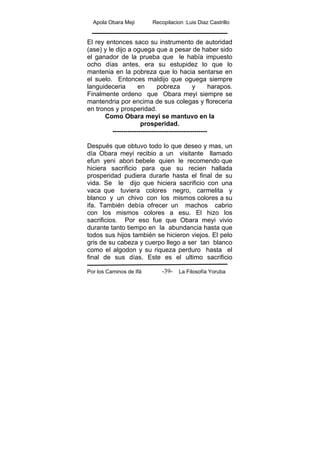 Apola Obara Meji Recopilacion :Luis Diaz Castrillo
Por los Caminos de Ifá La Filosofía Yoruba-39-
El rey entonces saco su instrumento de autoridad
(ase) y le dijo a oguega que a pesar de haber sido
el ganador de la prueba que le había impuesto
ocho días antes, era su estupidez lo que lo
mantenia en la pobreza que lo hacia sentarse en
el suelo. Entonces maldijo que oguega siempre
languideceria en pobreza y harapos.
Finalmente ordeno que Obara meyi siempre se
mantendria por encima de sus colegas y floreceria
en tronos y prosperidad.
Como Obara meyi se mantuvo en la
prosperidad.
--------------------------------------------
Después que obtuvo todo lo que deseo y mas, un
día Obara meyi recibio a un visitante llamado
efun yeni abori bebele quien le recomendo que
hiciera sacrificio para que su recien hallada
prosperidad pudiera durarle hasta el final de su
vida. Se le dijo que hiciera sacrificio con una
vaca que tuviera colores negro, carmelita y
blanco y un chivo con los mismos colores a su
ifa. También debía ofrecer un machos cabrio
con los mismos colores a esu. El hizo los
sacrificios. Por eso fue que Obara meyi vivio
durante tanto tiempo en la abundancia hasta que
todos sus hijos también se hicieron viejos. El pelo
gris de su cabeza y cuerpo llego a ser tan blanco
como el algodon y su riqueza perduro hasta el
final de sus días. Este es el ultimo sacrificio
 