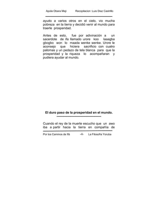Apola Obara Meji Recopilacion :Luis Diaz Castrillo
Por los Caminos de Ifá La Filosofía Yoruba-4-
ayudo a varios otros en el cielo, vio mucha
pobreza en la tierra y decidió venir al mundo para
traerle prosperidad.
Antes de esto, fue por adivinación a un
sacerdote de ifa llamado urore koo laaagba
gbogbo won lo maada wenke wenke. Urore le
aconsejo que hiciera sacrificio con cuatro
palomas y un pedazo de tela blanca para que la
prosperidad y la riqueza lo acompañaran y
pudiera ayudar al mundo.
El duro paso de la prosperidad en el mundo.
------------------------------------------
Cuando el rey de la muerte escucho que un awo
iba a partir hacia la tierra en compañía de
 