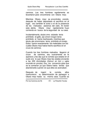 Apola Obara Meji Recopilacion :Luis Diaz Castrillo
Por los Caminos de Ifá La Filosofía Yoruba-42-
caminos. Los tres hombres rapidamente se
levantaron para encontrarse con Obara meyi.
Mientras Obara meyi se encontraba orando,
después de haber depositado el sacrificio en el
lugar, esu también le aviso a el de la presencia
de los malvados asesinos del cielo. Al recibir
esta alerta, Obara meyi rapidamente huyo
corriendo en busca de la seguridad de su casa.
Incidentalmente, obuko omo olubede tenia
prohibido el gallo, ejo omoni rongon tenia
prohibido el ñame machacado, mientras que
ekuku ale omonimene tenia prohibido el conejo.
Estos fueron exactamente los materiales con los
cuales Obara meyi había hecho sacrificio en el
cruce de caminos.
Cuando los tres hombres malvados llegaron al
cruce de caminos, esu nuevamente se le
aparecio y les dijo que la comida que estaba en el
suelo era lo que Obara meyi les estaba enviando
a las 200 divinidades (ihenuri en bini y ugba
orumole en yoruba). Esu los convencio para que
se la comieran ya que Obara había tenido que
abandonarla cuando vio que ellos se acercaban.
Después de ingerir la comida, ellos
mantuvieron su determinación de perseguir a
Obara meyi hasta su misma casa. Cuando se
 