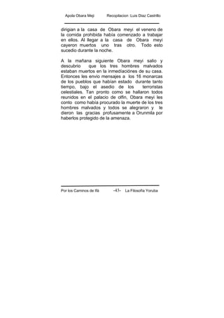 Apola Obara Meji Recopilacion :Luis Diaz Castrillo
Por los Caminos de Ifá La Filosofía Yoruba-43-
dirigian a la casa de Obara meyi el veneno de
la comida prohibida había comenzado a trabajar
en ellos. Al llegar a la casa de Obara meyi
cayeron muertos uno tras otro. Todo esto
sucedio durante la noche.
A la mañana siguiente Obara meyi salio y
descubrio que los tres hombres malvados
estaban muertos en la inmedíaciónes de su casa.
Entonces les envio mensajes a los 16 monarcas
de los pueblos que habían estado durante tanto
tiempo, bajo el asedio de los terroristas
celestiales. Tan pronto como se hallaron todos
reunidos en el palacio de olfin, Obara meyi les
conto como había procurado la muerte de los tres
hombres malvados y todos se alegraron y le
dieron las gracias profusamente a Orunmila por
haberlos protegido de la amenaza.
 