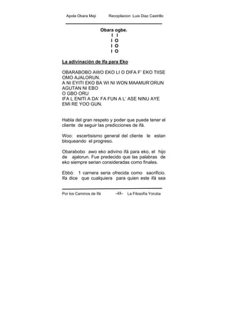 Apola Obara Meji Recopilacion :Luis Diaz Castrillo
Por los Caminos de Ifá La Filosofía Yoruba-48-
Obara ogbe.
I I
I O
I O
I O
La adivinación de Ifa para Eko
OBARABOBO AWO EKO LI O DIFA F’ EKO TIISE
OMO AJALORUN.
A NI EYITI EKO BA WI NI WON MAAMUR’ORUN
AGUTAN NI EBO
O GBO ORU
IFA L ENITI A DA’ FA FUN A L’ ASE NINU AYE
EMI RE YOO GUN.
Habla del gran respeto y poder que puede tener el
cliente de seguir las predicciones de ifá.
Woo: escertisismo general del cliente le estan
bloqueando el progreso.
Obarabobo awo eko adivino ifá para eko, el hijo
de ajalorun. Fue predecido que las palabras de
eko siempre serian consideradas como finales.
Ebbó: 1 carnera seria ofrecida como sacrificio.
Ifa dice que cualquiera para quien este ifá sea
 