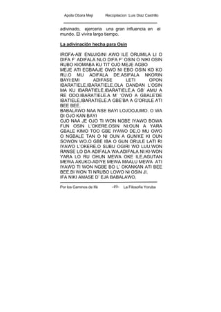 Apola Obara Meji Recopilacion :Luis Diaz Castrillo
Por los Caminos de Ifá La Filosofía Yoruba-49-
adivinado, ejerceria una gran influencia en el
mundo. El vivira largo tiempo.
La adivinación hecha para Osin
IROFA-AB’ ENUJIGINI AWO ILE ORUMILA LI O
DIFA F’ ADIFALA NLO DIFA F’ OSIN O NIKI OSIN
RUBO KIOMABA KU TIT OJO MEJE AGBO
MEJE ATI EGBAAJE OWO NI EBO OSIN KO KO
RU.O MU ADIFALA DE.ASIFALA NKORIN
BAYI:EMI ADIFASE LETI OPON
IBARATIELE,IBARATIELE,OLA DANDAN L’OSIN
MA KU IBARATIELE,IBARATIELE,A GB’ AMU A
RE ODO.IBARATIELE.A M’ ‘OWO A GBALE’DE
IBATIELE,IBARATIELE.A GBE’BA A G’ORULE ATI
BEE BEE.
BABALAWO NAA NSE BAYI LOJOOJUMO. O WA
DI OJO KAN BAYI
OJO NAA JE OJO TI WON NGBE IYAWO BOWA
FUN OSIN L’OKERE.OSIN NI:OUN A YARA
GBALE KIMO TOO GBE IYAWO DE,O MU OWO
O NGBALE TAN O NI OUN A GUN’KE KI OUN
SOWON WO.O GBE IBA O GUN ORULE LATI RI
IYAWO L’OKERE.O SUBU OGIRI WO LUU.WON
RANSE LO DA ADIFALA WA.ADIFALA NI:KI-WON
YARA LO RU OHUN MEWA OKE ILE,AGUTAN
MEWA AKUKO-ADIYE MEWA MAALU MEWA ATI
IYAWO TI WON NGBE BO L’ OKANKAN ATI BEE
BEE.BI WON TI NRUBO LOWO NI OSIN JI.
IFA NIKI AMASE D’ EJA BABALAWO.
 