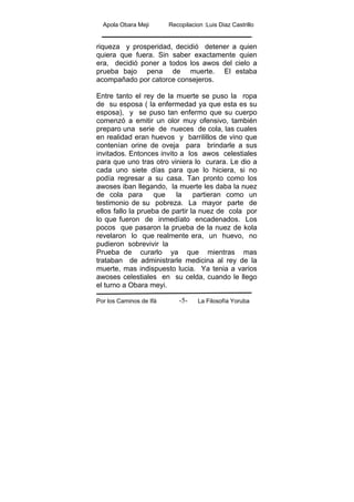 Apola Obara Meji Recopilacion :Luis Diaz Castrillo
Por los Caminos de Ifá La Filosofía Yoruba-5-
riqueza y prosperidad, decidió detener a quien
quiera que fuera. Sin saber exactamente quien
era, decidió poner a todos los awos del cielo a
prueba bajo pena de muerte. El estaba
acompañado por catorce consejeros.
Entre tanto el rey de la muerte se puso la ropa
de su esposa ( la enfermedad ya que esta es su
esposa), y se puso tan enfermo que su cuerpo
comenzó a emitir un olor muy ofensivo, también
preparo una serie de nueces de cola, las cuales
en realidad eran huevos y barrilillos de vino que
contenían orine de oveja para brindarle a sus
invitados. Entonces invito a los awos celestiales
para que uno tras otro viniera lo curara. Le dio a
cada uno siete días para que lo hiciera, si no
podía regresar a su casa. Tan pronto como los
awoses iban llegando, la muerte les daba la nuez
de cola para que la partieran como un
testimonio de su pobreza. La mayor parte de
ellos fallo la prueba de partir la nuez de cola por
lo que fueron de inmedíato encadenados. Los
pocos que pasaron la prueba de la nuez de kola
revelaron lo que realmente era, un huevo, no
pudieron sobrevivir la
Prueba de curarlo ya que mientras mas
trataban de administrarle medicina al rey de la
muerte, mas indispuesto lucia. Ya tenia a varios
awoses celestiales en su celda, cuando le llego
el turno a Obara meyi.
 