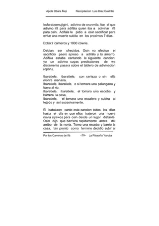 Apola Obara Meji Recopilacion :Luis Diaz Castrillo
Por los Caminos de Ifá La Filosofía Yoruba-50-
Irofa-abeenujigini, adivino de orunmila, fue el que
adivino ifá para adifála quien iba a adivinar ifá
para osin. Adifála le pidio a osin sacrificar para
evitar una muerte subita en los proximos 7 días.
Ebbó:7 carneros y 1000 cowrie.
Debían ser ofrecidos. Osin no efectuo el
sacrificio paero apreso a adifála y lo amarro.
Adifála estaba cantando la siguiente cancion:
yo un adivino cuyas predicciones de wa
diatamente pasara sobre el tablero de adivinacion
(opon),
Ibaratiele, ibaratiele, con certeza o sin ella
morira manana.
Ibaratiele, ibaratiele, o si tomara una palangana y
fuera al rio.
Ibaratiele, ibaratiele, el tomara una escoba y
barrera la casa,
Ibaratiele, el tomara una escalera y subira al
tejado y así sucesivamente.
El babalawo canto esta cancion todos los días
hasta el día en que ellos trajeron una nueva
novia (iyawo) para osin desde un lugar distante.
Osin dijo que barriera rapidamente antes del
arribo de la novia. Tomo una escoba y barrio la
casa, tan pronto como termino decidio subir al
 