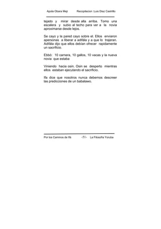 Apola Obara Meji Recopilacion :Luis Diaz Castrillo
Por los Caminos de Ifá La Filosofía Yoruba-51-
tejado y mirar desde alla arriba. Tomo una
escalera y subio al techo para ver a la novia
aproximarse desde lejos.
Se cayo y la pared cayo sobre el. Ellos enviaron
apersonas a liberar a adifála y a que lo trajeran.
Adifála dijo que ellos debían ofrecer rapidamente
un sacrificio.
Ebbó: 10 carnera, 10 gallos, 10 vacas y la nueva
novia que estaba
Viniendo hacia osin. Osin se desperto mientras
ellos estaban ejecutando el sacrificio.
Ifa dice que nosotros nunca debemos descreer
las predicciones de un babalawo.
 