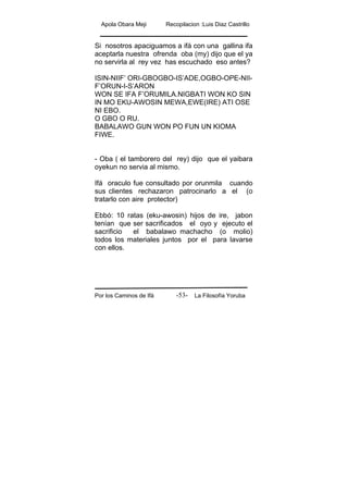 Apola Obara Meji Recopilacion :Luis Diaz Castrillo
Por los Caminos de Ifá La Filosofía Yoruba-53-
Si nosotros apaciguamos a ifá con una gallina ifa
aceptarla nuestra ofrenda oba (my) dijo que el ya
no servirla al rey vez has escuchado eso antes?
ISIN-NIIF’ ORI-GBOGBO-IS’ADE,OGBO-OPE-NII-
F’ORUN-I-S’ARON
WON SE IFA F’ORUMILA.NIGBATI WON KO SIN
IN MO EKU-AWOSIN MEWA,EWE(IRE) ATI OSE
NI EBO.
O GBO O RU.
BABALAWO GUN WON PO FUN UN KIOMA
FIWE.
- Oba ( el tamborero del rey) dijo que el yaibara
oyekun no servia al mismo.
Ifá oraculo fue consultado por orunmila cuando
sus clientes rechazaron patrocinarlo a el (o
tratarlo con aire protector)
Ebbó: 10 ratas (eku-awosin) hijos de ire, jabon
tenían que ser sacrificados el oyo y ejecuto el
sacrificio el babalawo machacho (o molio)
todos los materiales juntos por el para lavarse
con ellos.
 