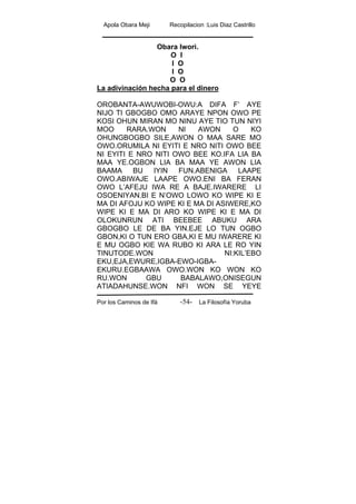 Apola Obara Meji Recopilacion :Luis Diaz Castrillo
Por los Caminos de Ifá La Filosofía Yoruba-54-
Obara Iwori.
O I
I O
I O
O O
La adivinación hecha para el dinero
OROBANTA-AWUWOBI-OWU:A DIFA F’ AYE
NIJO TI GBOGBO OMO ARAYE NPON OWO PE
KOSI OHUN MIRAN MO NINU AYE TIO TUN NIYI
MOO RARA.WON NI AWON O KO
OHUNGBOGBO SILE,AWON O MAA SARE MO
OWO.ORUMILA NI EYITI E NRO NITI OWO BEE
NI EYITI E NRO NITI OWO BEE KO.IFA LIA BA
MAA YE.OGBON LIA BA MAA YE AWON LIA
BAAMA BU IYIN FUN.ABENIGA LAAPE
OWO.ABIWAJE LAAPE OWO.ENI BA FERAN
OWO L’AFEJU IWA RE A BAJE.IWARERE LI
OSOENIYAN.BI E N’OWO LOWO KO WIPE KI E
MA DI AFOJU KO WIPE KI E MA DI ASIWERE,KO
WIPE KI E MA DI ARO KO WIPE KI E MA DI
OLOKUNRUN ATI BEEBEE ABUKU ARA
GBOGBO LE DE BA YIN.EJE LO TUN OGBO
GBON,KI O TUN ERO GBA,KI E MU IWARERE KI
E MU OGBO KIE WA RUBO KI ARA LE RO YIN
TINUTODE.WON NI:KIL’EBO
EKU,EJA,EWURE,IGBA-EWO-IGBA-
EKURU.EGBAAWA OWO.WON KO WON KO
RU.WON GBU BABALAWO,ONISEGUN
ATIADAHUNSE.WON NFI WON SE YEYE
 