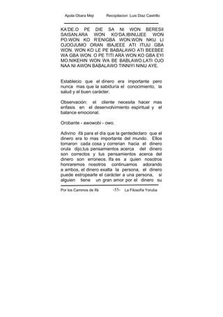 Apola Obara Meji Recopilacion :Luis Diaz Castrillo
Por los Caminos de Ifá La Filosofía Yoruba-55-
KA’DE.O PE DIE SA NI WON BERESII
SAISAN.ARA WON KO’DA.IBINUJEE WON
PO.WON KO R’ENIGBA WON.WON NKU LI
OJOOJUMO ORAN IBAJEEE ATI ITIJU GBA
WON. WON KO LE PE BABALAWO ATI BEEBEE
WA GBA WON. O PE TITI ARA WON KO GBA EYI
MO.NIKEHIN WON WA BE BABLAWO.LATI OJO
NAA NI AWON BABALAWO TINNIYI NINU AYE.
Establecio que el dinero era importante pero
nunca mas que la sabiduría el conocimiento, la
salud y el buen carácter.
Observación: el cliente necesita hacer mas
enfasis en el desenvolvimiento espiritual y el
balance emocional.
Orobante - awowobi - owo.
Adivino ifá para el día que la gentedeclaro que el
dinero era lo mas importante del mundo. Ellos
tomaron cada cosa y correrian hacia el dinero
orula dijo,tus pensamientos acerca del dinero
son correctos y tus pensamientos acerca del
dinero son erroneos. Ifa es a quien nosotros
honraremos nosotros continuamos adorando
a ambos, el dinero exalta la persona, el dinero
puede estropearle el carácter a una persona, si
alguien tiene un gran amor por el dinero su
 
