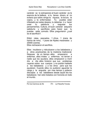 Apola Obara Meji Recopilacion :Luis Diaz Castrillo
Por los Caminos de Ifá La Filosofía Yoruba-56-
carácter se lo estroperara el buen carácter es la
esencia de la belleza, si tu tienes dinero, el no
evitara que sobre venga la riqueza, la locura, la
cojera, y la enfermedad. Tu puedes estar
infestado por estas deseos, tu deberias ir a hacer
creer tu sabiduría y reajustar tus
pensamientos. Cultura, el buen carácter adquiere
sabiduría y sacrificios para hacer que tu
puedas estar comodo. Ellos preguntaron ¿cual
es el sacrificio?.
Ebbó: ratas, pescados, 1 chiva, 1 jicara de
harina de mmz, 1 jicara de frijoles macerados y
20000 cowries.
Ellos rechazaron el sacrificio.
Ellos insultaron y ridiculizaron a los babalawos y
a otros practicantes de la medicina tradicional.
Despues de un tiempo ellos empezaron a
enfermar, ellos trístes y enfermos no tenían a
nadie que los ayudara, ellos empezaron a morir
día a día ellos hicieron que sus problemas
cayeran sobre sus cuerpos y no podían hablarle
a los babalawos y a los otros para que los
ayudaran. Cuando ellos no pudieron aguantar la
carga y la angustia por mas tiempo y pidieron
disculpas a los babalawos desde aquel día los
babalawos han sido tratados con honores en todo
el mundo.
 
