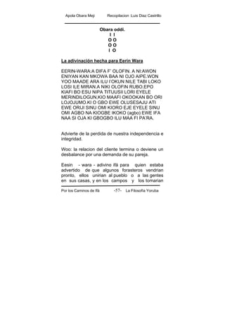 Apola Obara Meji Recopilacion :Luis Diaz Castrillo
Por los Caminos de Ifá La Filosofía Yoruba-57-
Obara oddi.
I I
O O
O O
I O
La adivinación hecha para Eerin Wara
EERIN-WARA:A DIFA F’ OLOFIN. A NI:AWON
ENIYAN KAN MKOWA BAA NI OJO AIPE.WON
YOO MAADE ARA ILU I’OKUN NILE TABI LOKO
LOSI ILE MIRAN.A NIKI OLOFIN RUBO.EPO
KIAFI BO ESU NIPA TITUUSII LORI EYELE
MERINDILOGUN,KIO MAAFI OKOOKAN BO ORI
LOJOJUMO.KI O GBO EWE OLUSESAJU ATI
EWE ORIJI SINU OMI KIORO EJE EYELE SINU
OMI AGBO NA KIOGBE IKOKO (agbo) EWE IFA
NAA SI OJA KI GBOGBO ILU MAA FI PA’RA.
Advierte de la perdida de nuestra independencia e
integridad.
Woo: la relacion del cliente termina o deviene un
desbalance por una demanda de su pareja.
Eesin - wara - adivino ifá para quien estaba
advertido de que algunos forasteros vendrian
pronto, ellos unirian al pueblo o a las gentes
en sus casas, y en los campos y los tomarian
 