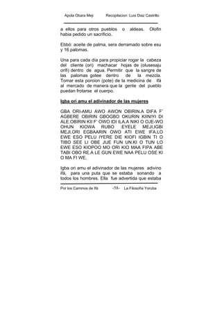 Apola Obara Meji Recopilacion :Luis Diaz Castrillo
Por los Caminos de Ifá La Filosofía Yoruba-58-
a ellos para otros pueblos o aldeas. Olofin
habia pedido un sacrificio.
Ebbó: aceite de palma, sera derramado sobre esu
y 16 palomas.
Una para cada día para propiciar rogar la cabeza
del cliente (ori) machacar hojas de (olusesaju
orifi) dentro de agua. Permitir que la sangre de
las palomas gotee dentro de la mezcla.
Tomar esta porcion (pote) de la medicina de ifá
al mercado de manera que la gente del pueblo
puedan frotarse el cuerpo.
Igba ori amu el adivinador de las mujeres
GBA ORI-AMU AWO AWON OBIRIN.A DIFA F’
AGBERE OBIRIN GBOGBO OKURIN KIINIYI DI
ALE.OBIRIN KII F’ OWO IDI ILA.A NIKI O OJE-WO
OHUN KIOWA RUBO :EYELE MEJI,IGBI
MEJI,ORI EGBAARIN OWO ATI EWE IFA.LO
EWE ESO PELU IYERE DIE KIOFI IGBIN TI O
TIBO SEE LI OBE JIJE FUN UN.KI O TUN LO
EWE ESO KIOPOO MO ORI KIO MAA FIPA ABE
TABI OBO RE.A LE GUN EWE NAA PELU OSE KI
O MA FI WE.
Igba ori amu el adivinador de las mujeres adivino
ifá, para una puta que se estaba sonando a
todos los hombres. Ella fue advertida que estaba
 