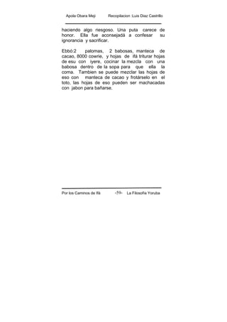 Apola Obara Meji Recopilacion :Luis Diaz Castrillo
Por los Caminos de Ifá La Filosofía Yoruba-59-
haciendo algo riesgoso. Una puta carece de
honor. Ella fue aconsejadá a confesar su
ignorancia y sacrificar.
Ebbó:2 palomas, 2 babosas, manteca de
cacao, 8000 cowrie, y hojas de ifá triturar hojas
de esu con iyere, cocinar la mezcla con una
babosa dentro de la sopa para que ella la
coma. Tambien se puede mezclar las hojas de
eso con manteca de cacao y frotárselo en el
toto, las hojas de eso pueden ser machacadas
con jabon para bañarse.
 