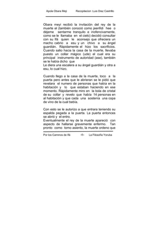 Apola Obara Meji Recopilacion :Luis Diaz Castrillo
Por los Caminos de Ifá La Filosofía Yoruba-6-
Obara meyi recibió la invitación del rey de la
muerte el (también conoció como jeenfidi hee o
déjeme sentarme tranquilo e inofencivamente,
como se le llamaba en el cielo) decidió consultar
con su Ifá quien le aconsejo que ofreciera un
macho cabrio a esu y un chivo a su ángel
guardián. Rápidamente el hizo los sacrificios.
Cuando salio hacia la casa de la muerte, llevaba
puesto un collar mágico (ude) el cual era su
principal instrumento de autoridad (ase), también
se le había dicho que
Le diera una escalera a su ángel guardián y otra a
esu, lo cual hizo.
Cuando llego a la casa de la muerte, toco a la
puerta pero antes que le abrieran se le pidió que
revelara el numero de personas que había en la
habitación y lo que estaban haciendo en ese
momento. Rápidamente miro en la bola de cristal
de su collar y revelo que había 14 personas en
al habitación y que cada una sostenía una copa
de vino de la cual bebía.
Con esto se le autorizo a que entrara teniendo su
espalda pegada a la puerta. La puerta entonces
se abrió y el entro.
Eventualmente el rey de la muerte apareció con
aspecto de hallarse gravemente enfermo. Tan
pronto como tomo asiento, la muerte ordeno que
 