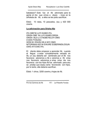 Apola Obara Meji Recopilacion :Luis Diaz Castrillo
Por los Caminos de Ifá La Filosofía Yoruba-61-
babalawo? Este fue el ifá adivinado para la
gente el día que vimos a obara - iroso en la
arfioleda de ifá, a ellos se les pidio sacrificar.
Ebbó: 10 ratas, 10 pescados, osu y 420 000
cowrie.
La adivinación para Orisha Nla
IFA GBE’NI LUYI KIABO IFA,
ORISA GBE ‘NI LUYI KIABO,ORISA
ORISA -NLA LI O NGBE’NILUYI OMO
A DAA F’ESUSU.
WON NI :ESUSU MI A NIYI OMO
NITORINAA KIO NI EWURE EGBERINDILOGUN
OWO ATI EWE IFA.
El cliente debe empezar a aprender ifá, cuando
el llegue a estar completamente versado en
ifá, un osu deberla ser sembrado por el ifá nos
favorecio adoremos a ifá o veremos a ifá orisa
nos favorecio adoremos a orisa orisa nla nos
favorecio con los hijos ifá fue adivinado para esu
se predijo que esasu seria favorecido con hijos,
por lo tanto, ella deberia sacrificar.
Ebbó: 1 chiva, 3200 cowrie y hojas de ifá.
 