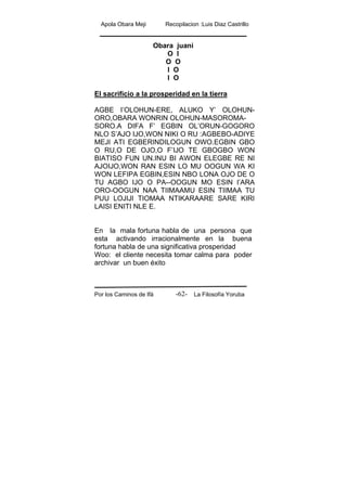 Apola Obara Meji Recopilacion :Luis Diaz Castrillo
Por los Caminos de Ifá La Filosofía Yoruba-62-
Obara juani
O I
O O
I O
I O
El sacrificio a la prosperidad en la tierra
AGBE I’OLOHUN-ERE, ALUKO Y’ OLOHUN-
ORO,OBARA WONRIN OLOHUN-MASOROMA-
SORO.A DIFA F’ EGBIN OL’ORUN-GOGORO
NLO S’AJO IJO,WON NIKI O RU :AGBEBO-ADIYE
MEJI ATI EGBERINDILOGUN OWO.EGBIN GBO
O RU,O DE OJO,O F’IJO TE GBOGBO WON
BIATISO FUN UN.INU BI AWON ELEGBE RE NI
AJOIJO,WON RAN ESIN LO MU OOGUN WA KI
WON LEFIPA EGBIN,ESIN NBO LONA OJO DE O
TU AGBO IJO O PA--OOGUN MO ESIN I’ARA
ORO-OOGUN NAA TIIMAAMU ESIN TIIMAA TU
PUU LOJIJI TIOMAA NTIKARAARE SARE KIRI
LAISI ENITI NLE E.
En la mala fortuna habla de una persona que
esta activando irracionalmente en la buena
fortuna habla de una significativa prosperidad
Woo: el cliente necesita tomar calma para poder
archivar un buen éxito
 