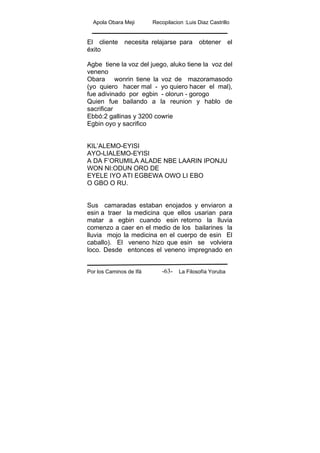 Apola Obara Meji Recopilacion :Luis Diaz Castrillo
Por los Caminos de Ifá La Filosofía Yoruba-63-
El cliente necesita relajarse para obtener el
éxito
Agbe tiene la voz del juego, aluko tiene la voz del
veneno
Obara wonrin tiene la voz de mazoramasodo
(yo quiero hacer mal - yo quiero hacer el mal),
fue adivinado por egbin - olorun - gorogo
Quien fue bailando a la reunion y hablo de
sacrificar
Ebbó:2 gallinas y 3200 cowrie
Egbin oyo y sacrifico
KIL’ALEMO-EYISI
AYO-LIALEMO-EYISI
A DA F’ORUMILA ALADE NBE LAARIN IPONJU
WON NI:ODUN ORO DE
EYELE IYO ATI EGBEWA OWO LI EBO
O GBO O RU.
Sus camaradas estaban enojados y enviaron a
esin a traer la medicina que ellos usarian para
matar a egbin cuando esin retorno la lluvia
comenzo a caer en el medio de los bailarines la
lluvia mojo la medicina en el cuerpo de esin El
caballo). El veneno hizo que esin se volviera
loco. Desde entonces el veneno impregnado en
 