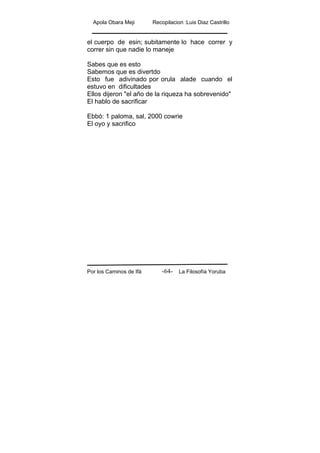 Apola Obara Meji Recopilacion :Luis Diaz Castrillo
Por los Caminos de Ifá La Filosofía Yoruba-64-
el cuerpo de esin; subitamente lo hace correr y
correr sin que nadie lo maneje
Sabes que es esto
Sabemos que es divertdo
Esto fue adivinado por orula alade cuando el
estuvo en dificultades
Ellos dijeron "el año de la riqueza ha sobrevenido"
El hablo de sacrificar
Ebbó: 1 paloma, sal, 2000 cowrie
El oyo y sacrifico
 