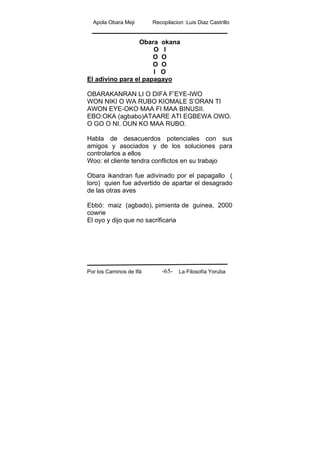 Apola Obara Meji Recopilacion :Luis Diaz Castrillo
Por los Caminos de Ifá La Filosofía Yoruba-65-
Obara okana
O I
O O
O O
I O
El adivino para el papagayo
OBARAKANRAN LI O DIFA F’EYE-IWO
WON NIKI O WA RUBO KIOMALE S’ORAN TI
AWON EYE-OKO MAA FI MAA BINUSII.
EBO:OKA (agbabo)ATAARE ATI EGBEWA OWO.
O GO O NI. OUN KO MAA RUBO.
Habla de desacuerdos potenciales con sus
amigos y asociados y de los soluciones para
controlarlos a ellos
Woo: el cliente tendra conflictos en su trabajo
Obara ikandran fue adivinado por el papagallo (
loro) quien fue advertido de apartar el desagrado
de las otras aves
Ebbó: maiz (agbado), pimienta de guinea, 2000
cowrie
El oyo y dijo que no sacrificaria
 