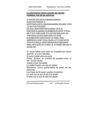 Apola Obara Meji Recopilacion :Luis Diaz Castrillo
Por los Caminos de Ifá La Filosofía Yoruba-66-
La adivinación hecha cuando las gentes
hablaban mal de los adivinos
O NFEWI-KOLEEWI,OBARAKANRAN
KOJE.ENITIMOSE O
NFEFOKOLEEFO,OBARAKANRAN KOJEKI O RO
JO MI FUN AYEGBO
IGI-EKU NIIKI’RAN M’EKUNINU.IGI-EJA
NIIKI’RAN EJANIMU ELEMBERUN KIIWI TI ENU
RE F’AYE GBO.EWE IFA:IGITIAFISIN EKU IGI
TIAFISIN EJA,KOLAWE KAN ATI EWE
ELEMBERUN.KIAKOWON JO SINU OWU
GBEREWU,KIAFI OWU DUDU ATI FUNFUN DI
WON PO KIOLE DANYINDANYIN.KIOMAAWA
NINU APO-EWU.KI A MAA JE ATAARE MESAN FI
WUSA RE.
El quizo hablar pero esto fue impedido por obara
okanran el unico ofendido
El quizo hablar pero no pudo
Obara ikankan le prohibio de quejarse ante el
del mundo lavara
Impide el pez de hablar,
La astilla impide a la rata de hablar
Elemberun nunca podrá hablar de todas de las
personas
Las hojas de ifá seran usadas (medicina)
La vara con la que el pez fue asado,
El palo con la que la rata fue asada
 