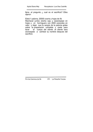 Apola Obara Meji Recopilacion :Luis Diaz Castrillo
Por los Caminos de Ifá La Filosofía Yoruba-69-
llena .el pregunto ¿ cual es el sacrificio? Ellos
dijeron
Ebbó:1 paloma, 20000 cowrie y hojas de ifá
Machacar juntos olosha saju y sawerepepe en
hojas y un hormiguero con 2000 caracoles en
valor y dejar que la sangre de la paloma gotee
sobre la preparacion completa y úsela para
lavar el cuerpo del cliente .el cliente sera
aconsejado a cambiar su nombre despues del
sacrificio
 