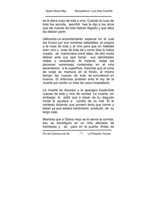 Apola Obara Meji Recopilacion :Luis Diaz Castrillo
Por los Caminos de Ifá La Filosofía Yoruba-7-
se le diera nuez de kola y vino. Cuando la nuez de
kola fue servida, jeemfidi hee le dijo a los otros
que las nueces de kola habían llegado y que ellos
las debían partir.
Utilizando un encantamiento especial en el cual
los invoco por sus nombres celestiales, el conjuro
a la nuez de kola y al vino para que en realidad
eran vino y nuez de kola tal y como dios lo había
creado, se mantuviera como tales, de otro modo
debían ante sus ojos tomar sus identidades
reales y verdaderas. Al instante, todas las
pociones venenosas contenidas en el vino
ascendieron a la superficie, mientras que el orine
de oveja se mantuvo en el fondo, al mismo
tiempo las nueces de kola se convirtieron en
huevos. El entonces protesto ante el rey de la
muerte por recibir un trato tan poco hospitalario.
La muerte se disculpo y lo apaciguo trayéndole
nueces de kola y vino de verdad. La muerte, sin
embargo, le pidió que a pesar de su disgusto
inicial le ayudara a curarlo de su mal. El le
contesto diciendo que primero tenia que comer y
beber ya que estaba hambriento producto de su
largo viaje.
Mientras que a Obara meyi se le servia la comida,
esu se transfiguro en un niño afectado de
frambesia y se paro en la puerta. Antes de
 