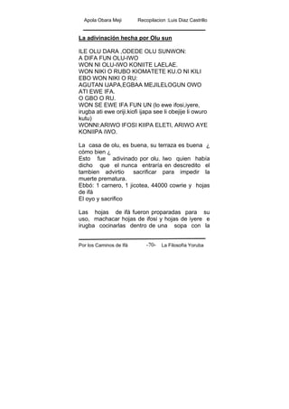 Apola Obara Meji Recopilacion :Luis Diaz Castrillo
Por los Caminos de Ifá La Filosofía Yoruba-70-
La adivinación hecha por Olu sun
ILE OLU DARA ,ODEDE OLU SUNWON:
A DIFA FUN OLU-IWO
WON NI OLU-IWO KONIITE LAELAE.
WON NIKI O RUBO KIOMATETE KU.O NI KILI
EBO WON NIKI O RU:
AGUTAN IJAPA,EGBAA MEJILELOGUN OWO
ATI EWE IFA.
O GBO O RU.
WON SE EWE IFA FUN UN (lo ewe ifosi,iyere,
irugba ati ewe oriji.kiofi ijapa see li obejije li owuro
kutu)
WONNI:ARIWO IFOSI KIIPA ELETI, ARIWO AYE
KONIIPA IWO.
La casa de olu, es buena, su terraza es buena ¿
cómo bien ¿
Esto fue adivinado por olu. Iwo quien había
dicho que el nunca entraría en descredito el
tambien advirtio sacrificar para impedir la
muerte prematura.
Ebbó: 1 carnero, 1 jicotea, 44000 cowrie y hojas
de ifá
El oyo y sacrifico
Las hojas de ifá fueron proparadas para su
uso, machacar hojas de ifosi y hojas de iyere e
irugba cocinarlas dentro de una sopa con la
 
