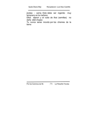 Apola Obara Meji Recopilacion :Luis Diaz Castrillo
Por los Caminos de Ifá La Filosofía Yoruba-71-
jicotea - carne. Esto debe ser ingerido muy
temprano en la mañana
Ellos dijeron y el ruido de ifosi (semillas) no
daña eleti (hojas)
Tu nunca seras movido por los chismes de la
tierra
 