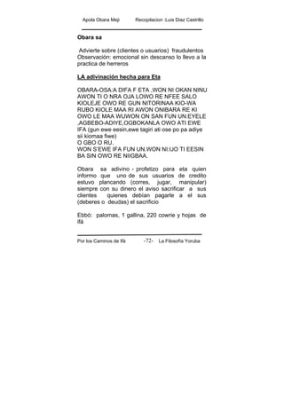 Apola Obara Meji Recopilacion :Luis Diaz Castrillo
Por los Caminos de Ifá La Filosofía Yoruba-72-
Obara sa
Advierte sobre (clientes o usuarios) fraudulentos
Observación: emocional sin descanso lo llevo a la
practica de herreros
LA adivinación hecha para Eta
OBARA-OSA:A DIFA F ETA ,WON NI OKAN NINU
AWON TI O NRA OJA LOWO RE NFEE SALO
KIOLEJE OWO RE GUN NITORINAA KIO-WA
RUBO KIOLE MAA RI AWON ONIBARA RE KI
OWO LE MAA WUWON ON SAN FUN UN:EYELE
,AGBEBO-ADIYE,OGBOKANLA OWO ATI EWE
IFA (gun ewe eesin,ewe tagiri ati ose po pa adiye
sii kiomaa fiwe)
O GBO O RU.
WON S’EWE IFA FUN UN.WON NI:IJO TI EESIN
BA SIN OWO RE NIIGBAA.
Obara sa adivino - profetizo para eta quien
informo que uno de sus usuarios de credito
estuvo plancando (corres, jugar, manipular)
siempre con su dinero el aviso sacrificar a sus
clientes quienes debían pagarle a el sus
(deberes o deudas) el sacrificio
Ebbó: palomas, 1 gallina, 220 cowrie y hojas de
ifá
 