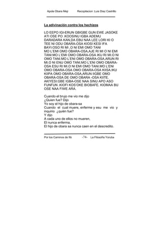 Apola Obara Meji Recopilacion :Luis Diaz Castrillo
Por los Caminos de Ifá La Filosofía Yoruba-74-
La adivinación contra los hechizos
LO EEPO IGI-ERUN GBIGBE GUN EWE JASOKE
ATI OSE PO .KOOSINU IGBA ADEMU
DARADARA KAN,DA EBU NAA LEE LORI KI O
TEE NI ODU OBARA-OSA KIOSI KESI IFA
BAYI:OSO RI MI ,O NI EMI OMO TANI
MO L’EMI OMO OBARA-OSA,AJE RI MI O NI EMI
TANI:MO L’EMI OMO OBARA-OSA IKU RI MI.O NI
OMO TANI.MO L’ENI OMO OBARA-OSA.ARUN RI
MI.O NI ENU OMO TANI.MO L’ENI OMO OBARA-
OSA ESU RI MI.O NI EMI OMO TANI.MO L’ENI
OMO OBARA-OSA OMO OBARA-OSA KIISA.IKU
KIIPA OMO OBARA-OSA,ARUN IIGBE OMO
OBARA-OSA DE OMO OBARA -OSA KIITE.
AKIYESI:GBE IGBA-OSE NAA SINU APO ASO
FUNFUN .KIOFI KOS’OKE BIOBAFE. KIOMAA BU
OSE NAA FIWE ARA.
Cuando el brujo me vio me dijo
¿Quien fue? Dijo
Yo soy el hijo de obara-sa
Cuando el cual muere, enferme y esu me vio y
inquirio ¿quién fue?
Y dijo
A cada uno de ellos no mueren,
El nunca enferma,
El hijo de obara sa nunca caen en el descredito.
 