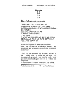 Apola Obara Meji Recopilacion :Luis Diaz Castrillo
Por los Caminos de Ifá La Filosofía Yoruba-76-
Obara ka
O I
I O
O O
O O
Obara Ka la persona mas amada
OBARA-KA,A DIFA FUN OLUBOLAJI
WON NI:ESE RE AGBILE A L’ENIYAN KA
IBIGBOGBO.WON NIKI O WA RUBO KIO MA BAA
S’OFO PUPO.
EBO:EYELE ADIYE IJAPA ATI
EGBERINDILOGUN OWO.
O GBO O RU.
O SEBO TAN A NKORIN:MO KA ‘LE MO KA KO
OBARAKA,MO R’OJU MO R’AYE OBARAKA. A
NJO A NYO OBARA-KA.
Habla de mantener el poder y la influencia
Woo: las dificultades temporales pueden ser
apartadas por una nueva experiencia emocional
o espiritual
Obara ka fue adivinado por olubaleji a quien le
fue dicho que el seria una persona de
consecuencia y amada por mucha gente pero
que seria sacrificado para impedir la perdida de
propiedad
Ebbó:1 paloma, 1 gallina, 1 tortuga y 320 cowrie
 