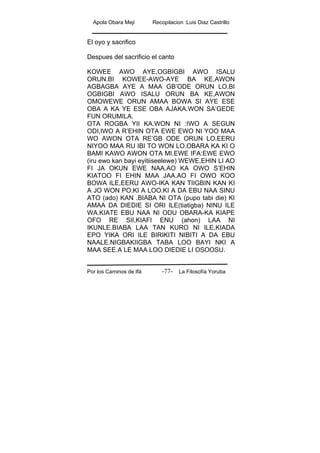 Apola Obara Meji Recopilacion :Luis Diaz Castrillo
Por los Caminos de Ifá La Filosofía Yoruba-77-
El oyo y sacrifico
Despues del sacrificio el canto
KOWEE AWO AYE,OGBIGBI AWO ISALU
ORUN.BI KOWEE-AWO-AYE BA KE,AWON
AGBAGBA AYE A MAA GB’ODE ORUN LO.BI
OGBIGBI AWO ISALU ORUN BA KE,AWON
OMOWEWE ORUN AMAA BOWA SI AYE ESE
OBA A KA YE ESE OBA AJAKA.WON SA’GEDE
FUN ORUMILA.
OTA ROGBA YII KA.WON NI :IWO A SEGUN
ODI,IWO A R’EHIN OTA EWE EWO NI YOO MAA
WO AWON OTA RE’GB ODE ORUN LO.EERU
NIYOO MAA RU IBI TO WON LO.OBARA KA KI O
BAMI KAWO AWON OTA MI.EWE IFA:EWE EWO
(iru ewo kan bayi eyitiiseelewe) WEWE,EHIN LI AO
FI JA OKUN EWE NAA.AO KA OWO S’EHIN
KIATOO FI EHIN MAA JAA.AO FI OWO KOO
BOWA ILE,EERU AWO-IKA KAN TIIGBIN KAN KI
A JO WON PO.KI A LOO.KI A DA EBU NAA SINU
ATO (ado) KAN .BIABA NI OTA (pupo tabi die) KI
AMAA DA DIEDIE SI ORI ILE(tiatigba) NINU ILE
WA.KIATE EBU NAA NI ODU OBARA-KA KIAPE
OFO RE SII,KIAFI ENU (ahon) LAA NI
IKUNLE.BIABA LAA TAN KURO NI ILE,KIADA
EPO YIKA ORI ILE BIRIKITI NIBITI A DA EBU
NAALE.NIGBAKIIGBA TABA LOO BAYI NKI A
MAA SEE.A LE MAA LOO DIEDIE LI OSOOSU.
 